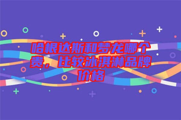 哈根達(dá)斯和夢(mèng)龍哪個(gè)貴，比較冰淇淋品牌價(jià)格