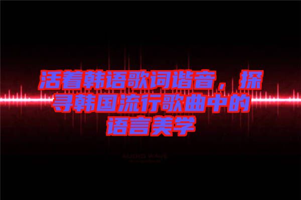活著韓語(yǔ)歌詞諧音，探尋韓國(guó)流行歌曲中的語(yǔ)言美學(xué)