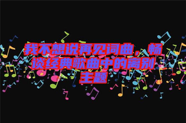 我不想說再見詞曲，暢談經(jīng)典歌曲中的離別主題