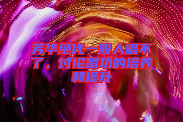 芳華絕代一般人唱不了，討論唱功的培養(yǎng)和提升