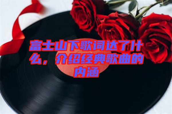 富士山下歌詞達(dá)了什么，介紹經(jīng)典歌曲的內(nèi)涵