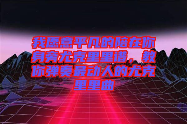 我愿意平凡的陪在你身旁尤克里里譜，教你彈奏最動人的尤克里里曲