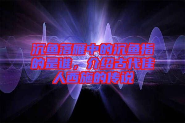 沉魚落雁中的沉魚指的是誰，介紹古代佳人西施的傳說