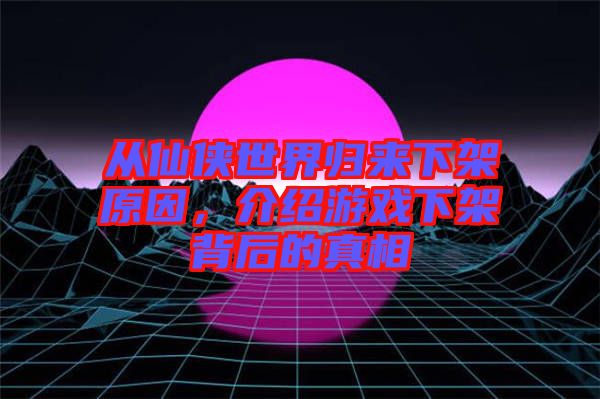 從仙俠世界歸來下架原因，介紹游戲下架背后的真相
