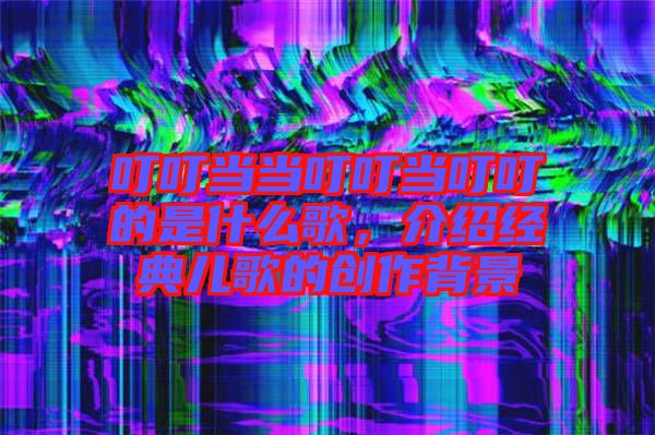 叮叮當當叮叮當叮叮的是什么歌，介紹經(jīng)典兒歌的創(chuàng)作背景