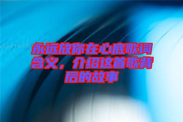 永遠(yuǎn)放你在心底歌詞含義，介紹這首歌背后的故事