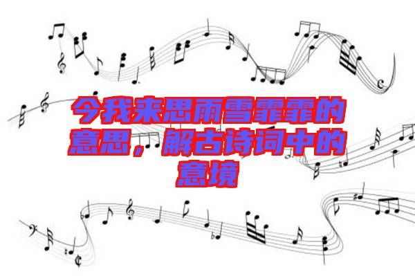 今我來思雨雪霏霏的意思，解古詩詞中的意境