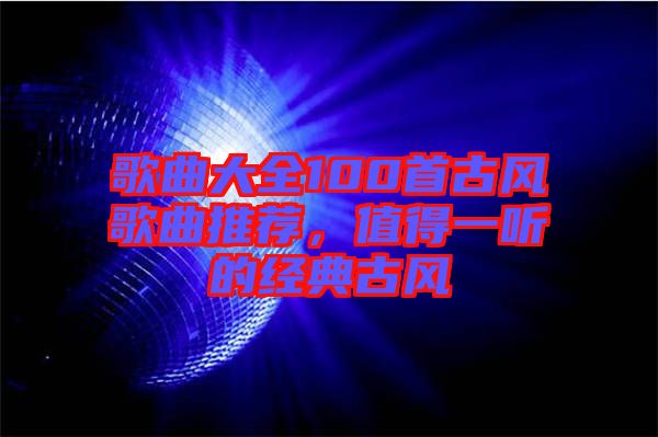 歌曲大全100首古風(fēng)歌曲推薦，值得一聽的經(jīng)典古風(fēng)