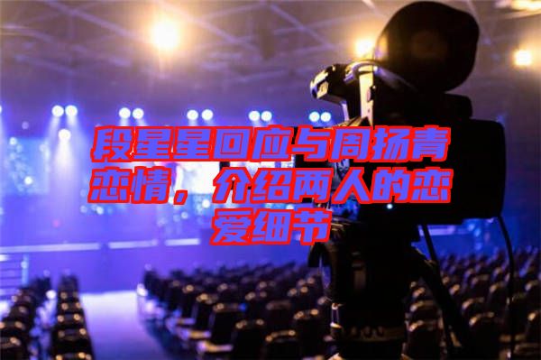 段星星回應(yīng)與周揚(yáng)青戀情，介紹兩人的戀愛細(xì)節(jié)