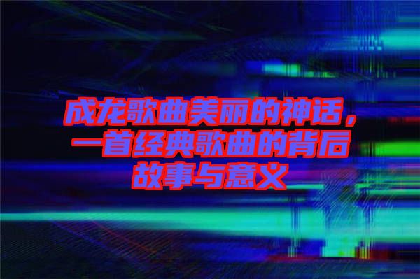 成龍歌曲美麗的神話，一首經(jīng)典歌曲的背后故事與意義