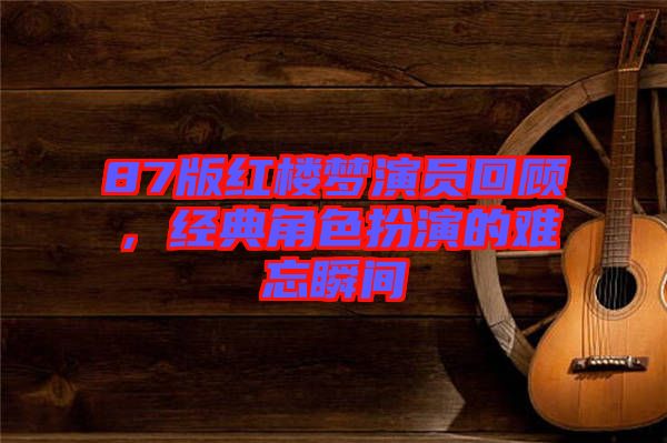 87版紅樓夢演員回顧，經(jīng)典角色扮演的難忘瞬間