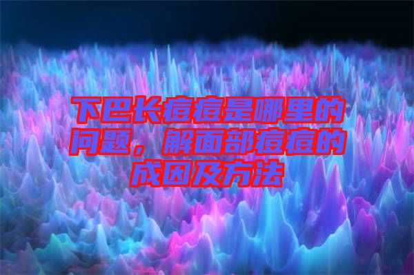 下巴長痘痘是哪里的問題，解面部痘痘的成因及方法