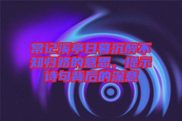 常記溪亭日暮沉醉不知?dú)w路的意思，提示詩(shī)句背后的深意