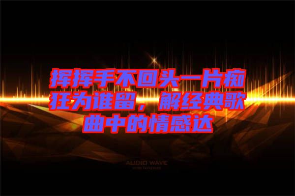 揮揮手不回頭一片癡狂為誰(shuí)留，解經(jīng)典歌曲中的情感達(dá)