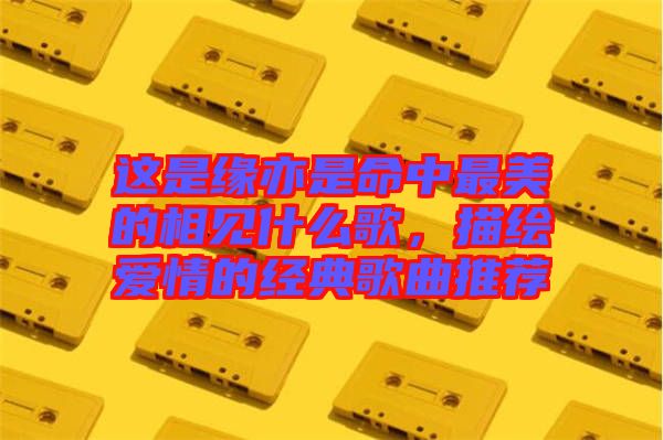 這是緣亦是命中最美的相見什么歌，描繪愛情的經典歌曲推薦