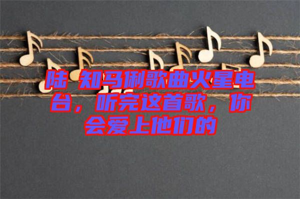 陸垚知馬俐歌曲火星電臺(tái)，聽(tīng)完這首歌，你會(huì)愛(ài)上他們的
