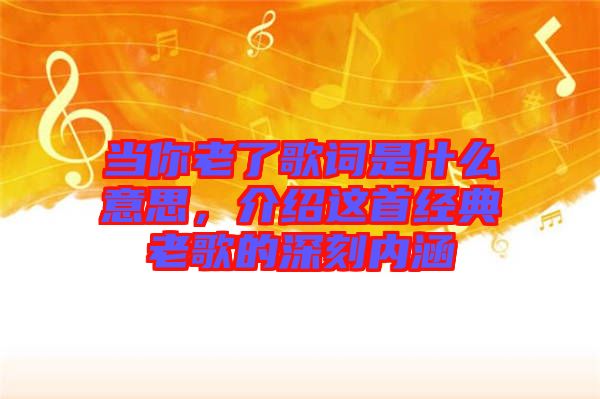 當你老了歌詞是什么意思，介紹這首經(jīng)典老歌的深刻內(nèi)涵