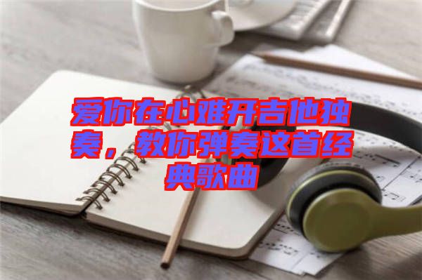 愛(ài)你在心難開(kāi)吉他獨(dú)奏，教你彈奏這首經(jīng)典歌曲