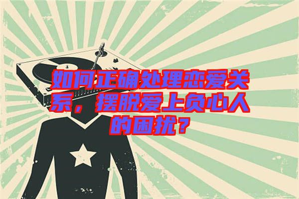如何正確處理戀愛關(guān)系，擺脫愛上負心人的困擾？