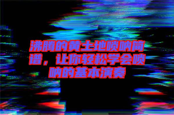 沸騰的黃土地嗩吶簡(jiǎn)譜，讓你輕松學(xué)會(huì)嗩吶的基本演奏