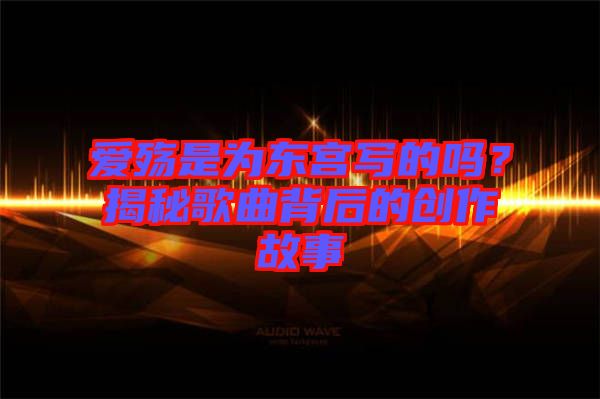 愛殤是為東宮寫的嗎？揭秘歌曲背后的創(chuàng)作故事