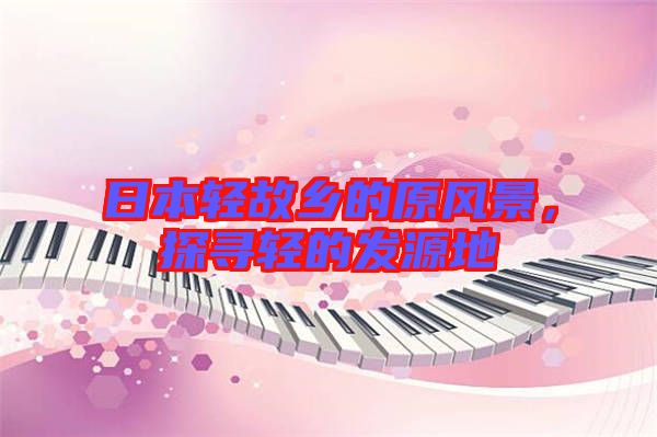 日本輕故鄉(xiāng)的原風(fēng)景，探尋輕的發(fā)源地
