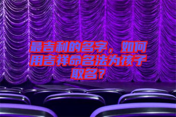 最吉利的名字，如何用吉祥命名法為孩子取名？