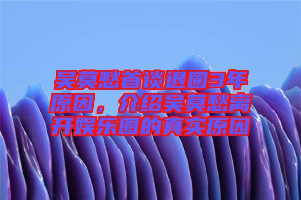 吳莫愁首談退圈3年原因，介紹吳莫愁離開娛樂圈的真實原因