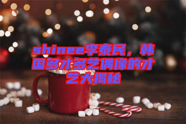 shinee李泰民，韓國多才多藝偶像的才藝大揭秘