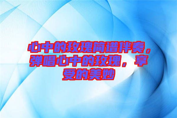 心中的玫瑰簡譜伴奏，彈唱心中的玫瑰，享受的美妙