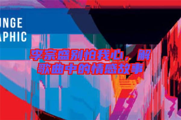 李宗盛別怕我心，解歌曲中的情感故事