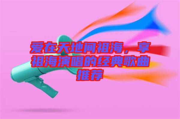愛在天地間祖海，享祖海演唱的經典歌曲推薦
