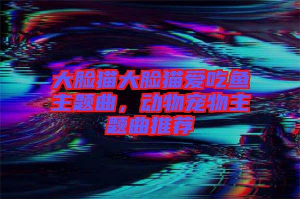 大臉貓大臉貓愛吃魚主題曲，動物寵物主題曲推薦