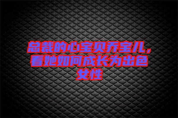 總裁的心寶貝喬寶兒，看她如何成長為出色女性