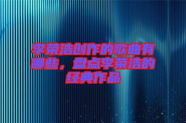 李榮浩創(chuàng)作的歌曲有哪些，盤點李榮浩的經(jīng)典作品