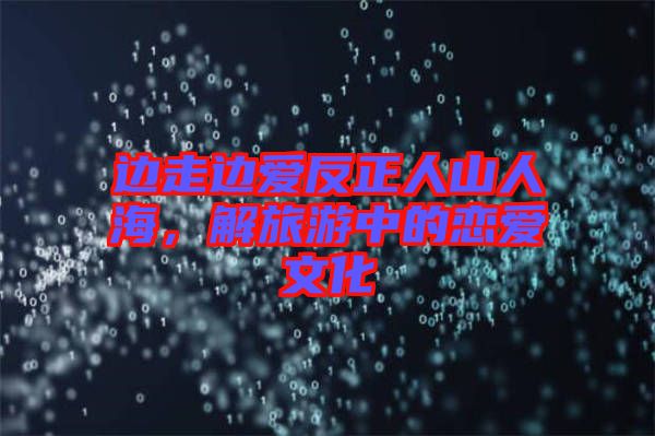 邊走邊愛反正人山人海，解旅游中的戀愛文化