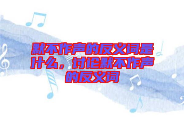 默不作聲的反義詞是什么，討論默不作聲的反義詞