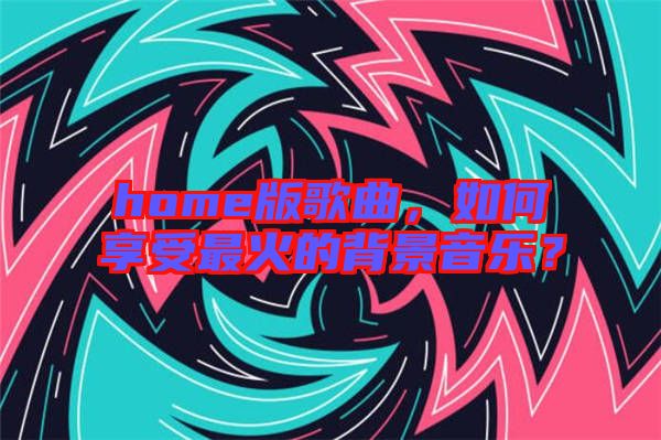 home版歌曲，如何享受最火的背景音樂？