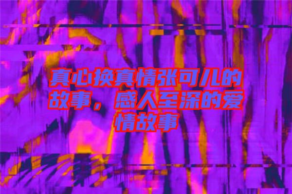 真心換真情張可兒的故事，感人至深的愛情故事