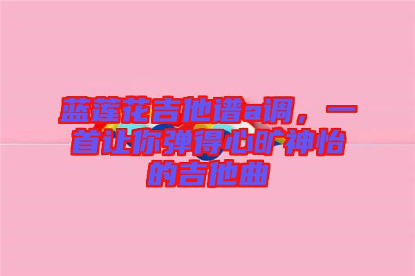藍蓮花吉他譜a調，一首讓你彈得心曠神怡的吉他曲