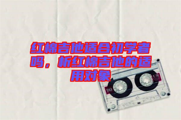 紅棉吉他適合初學(xué)者嗎，析紅棉吉他的適用對(duì)象