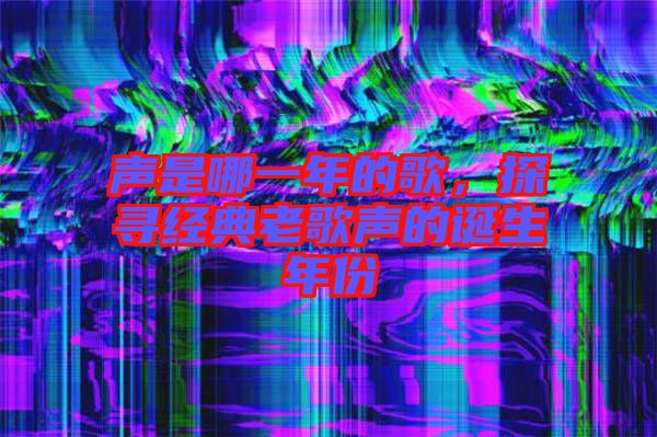 聲是哪一年的歌，探尋經(jīng)典老歌聲的誕生年份