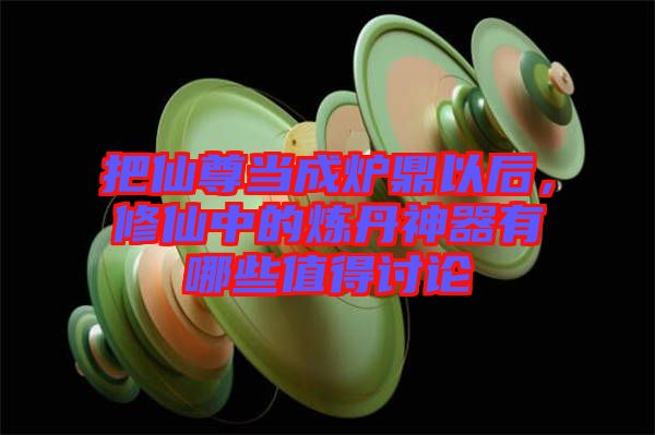 把仙尊當(dāng)成爐鼎以后，修仙中的煉丹神器有哪些值得討論