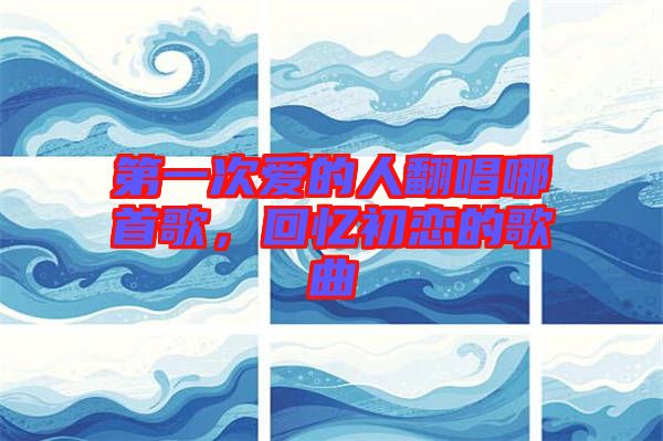 第一次愛的人翻唱哪首歌，回憶初戀的歌曲