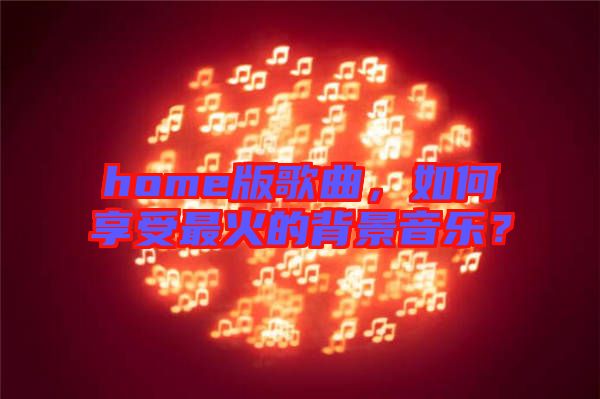 home版歌曲，如何享受最火的背景音樂(lè)？