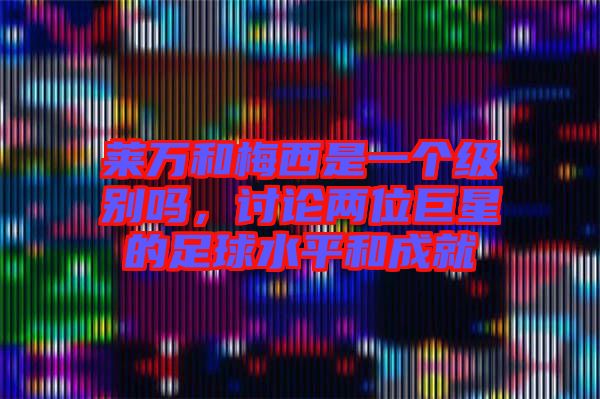 萊萬和梅西是一個級別嗎，討論兩位巨星的足球水平和成就