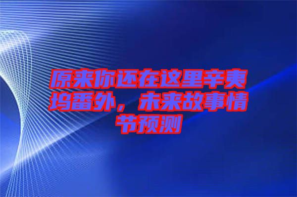 原來你還在這里辛夷塢番外，未來故事情節(jié)預(yù)測(cè)