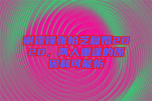 謝霆鋒張柏芝復婚2020，兩人重逢的原因和可能析