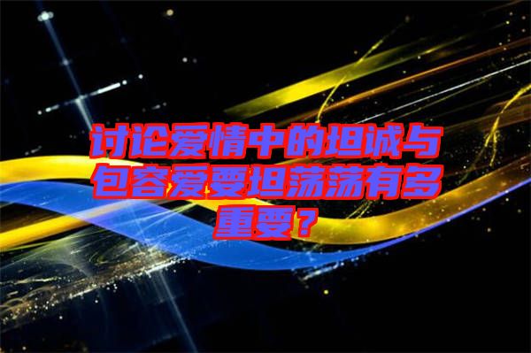 討論愛(ài)情中的坦誠(chéng)與包容愛(ài)要坦蕩蕩有多重要？