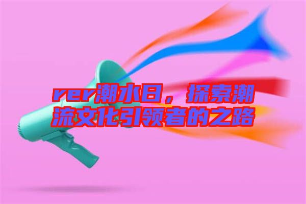 rer潮水日，探索潮流文化引領(lǐng)者的之路